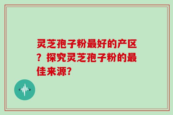灵芝孢子粉最好的产区？探究灵芝孢子粉的最佳来源？