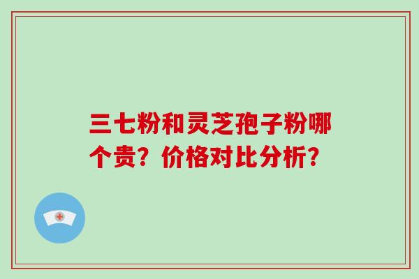 三七粉和灵芝孢子粉哪个贵？价格对比分析？