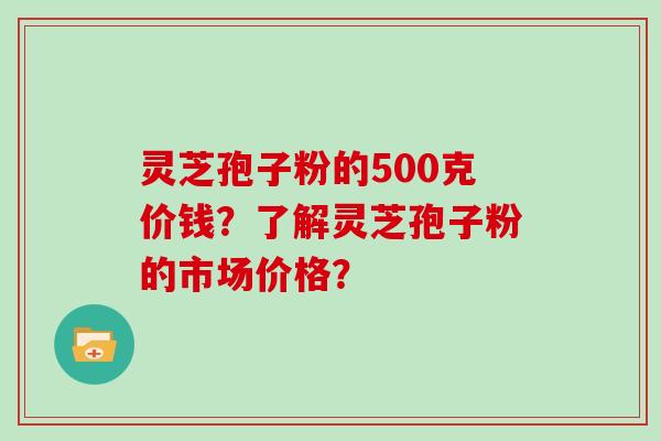 灵芝孢子粉的500克价钱？了解灵芝孢子粉的市场价格？