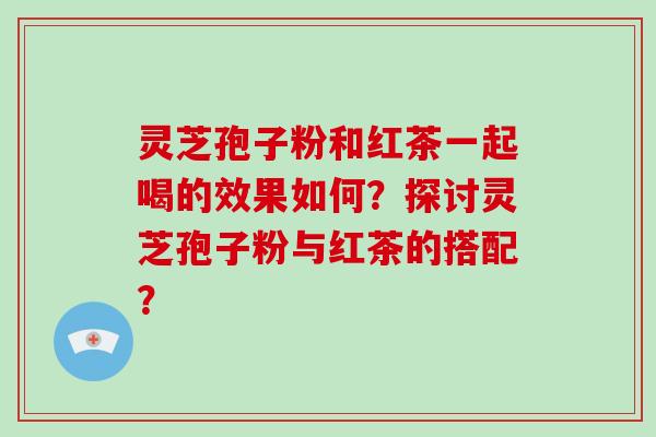 灵芝孢子粉和红茶一起喝的效果如何？探讨灵芝孢子粉与红茶的搭配？