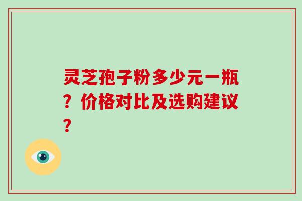 灵芝孢子粉多少元一瓶？价格对比及选购建议？