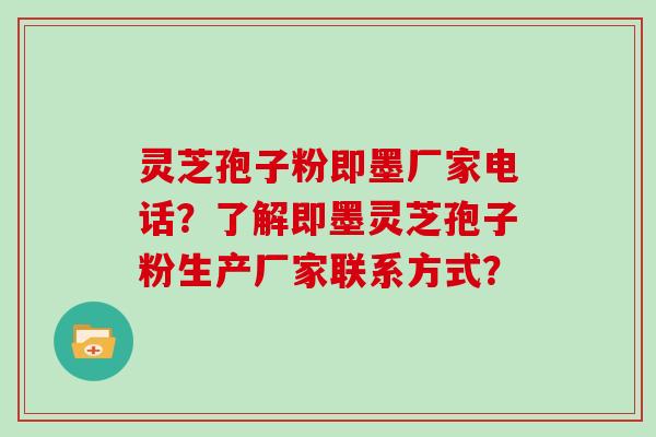 灵芝孢子粉即墨厂家电话？了解即墨灵芝孢子粉生产厂家联系方式？