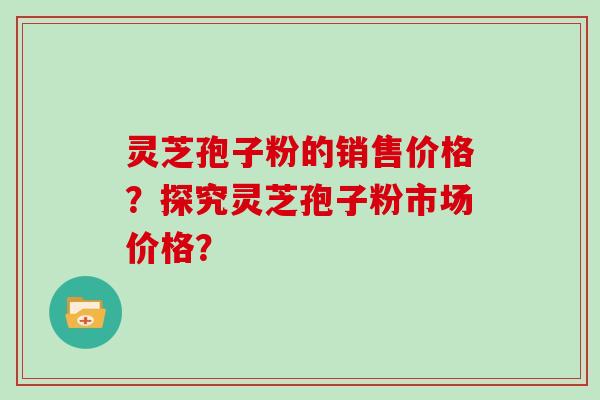 灵芝孢子粉的销售价格？探究灵芝孢子粉市场价格？