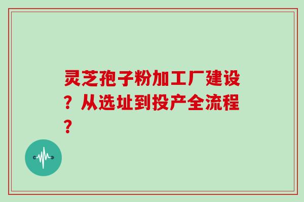 灵芝孢子粉加工厂建设？从选址到投产全流程？