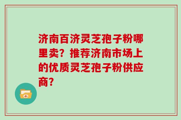 济南百济灵芝孢子粉哪里卖？推荐济南市场上的优质灵芝孢子粉供应商？