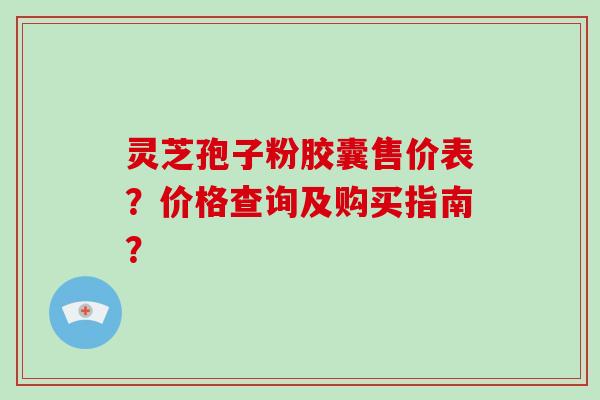 灵芝孢子粉胶囊售价表？价格查询及购买指南？