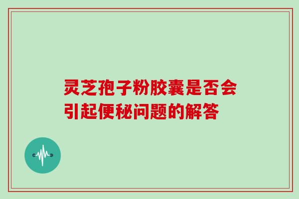 灵芝孢子粉胶囊是否会引起便秘问题的解答