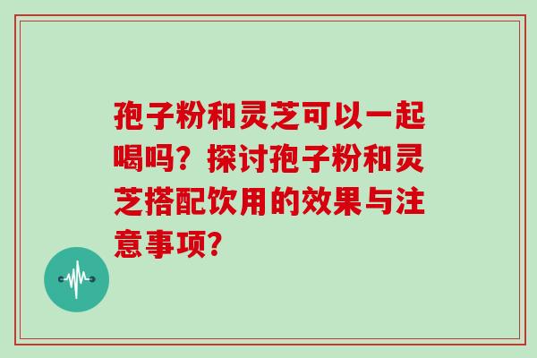 孢子粉和灵芝可以一起喝吗？探讨孢子粉和灵芝搭配饮用的效果与注意事项？