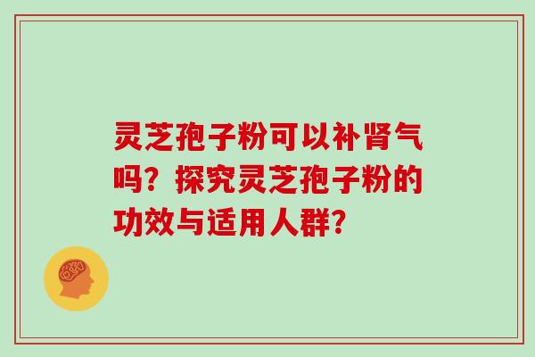 灵芝孢子粉可以补肾气吗？探究灵芝孢子粉的功效与适用人群？