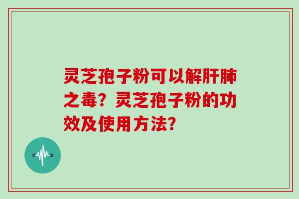 灵芝孢子粉可以解肝肺之毒？灵芝孢子粉的功效及使用方法？