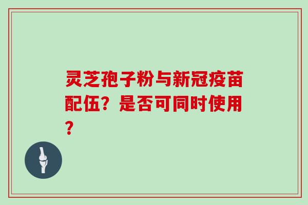 灵芝孢子粉与新冠疫苗配伍？是否可同时使用？