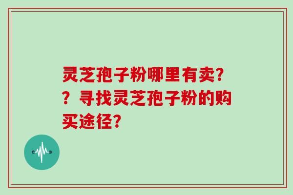 灵芝孢子粉哪里有卖？？寻找灵芝孢子粉的购买途径？