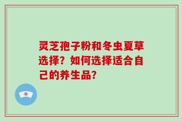 灵芝孢子粉和冬虫夏草选择？如何选择适合自己的养生品？