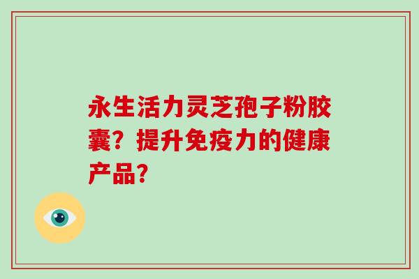 永生活力灵芝孢子粉胶囊？提升免疫力的健康产品？