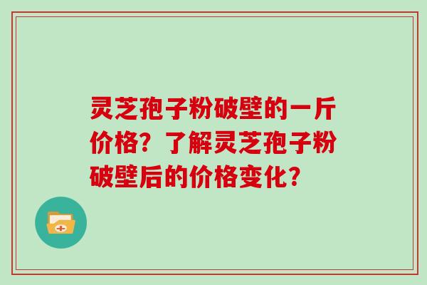 灵芝孢子粉破壁的一斤价格？了解灵芝孢子粉破壁后的价格变化？