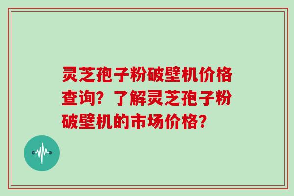 灵芝孢子粉破壁机价格查询？了解灵芝孢子粉破壁机的市场价格？