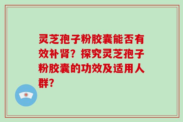 灵芝孢子粉胶囊能否有效补肾？探究灵芝孢子粉胶囊的功效及适用人群？