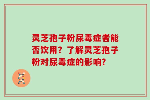 灵芝孢子粉尿毒症者能否饮用？了解灵芝孢子粉对尿毒症的影响？