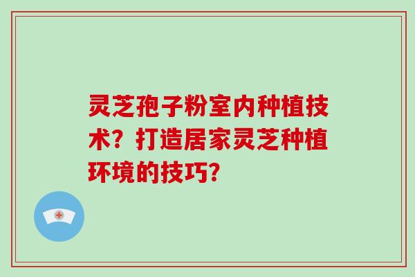 灵芝孢子粉室内种植技术？打造居家灵芝种植环境的技巧？