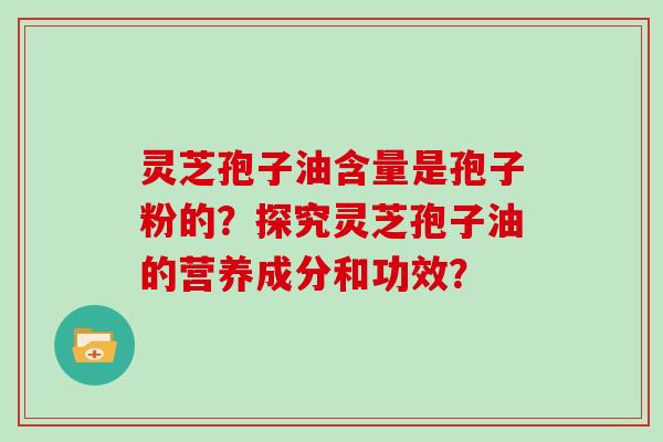 灵芝孢子油含量是孢子粉的？探究灵芝孢子油的营养成分和功效？