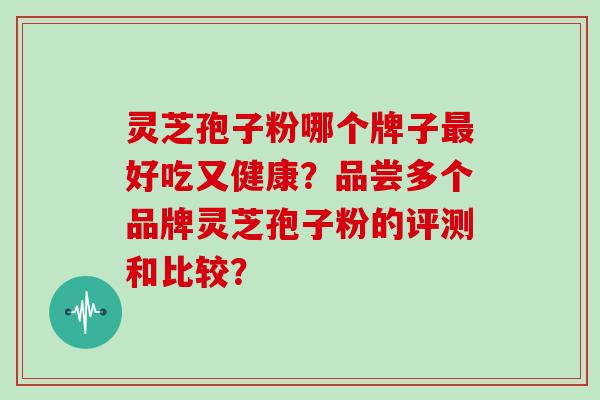 灵芝孢子粉哪个牌子最好吃又健康？品尝多个品牌灵芝孢子粉的评测和比较？