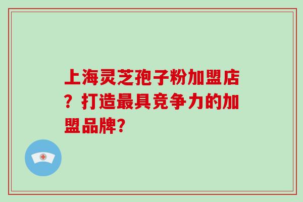 上海灵芝孢子粉加盟店？打造最具竞争力的加盟品牌？