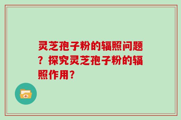 灵芝孢子粉的辐照问题？探究灵芝孢子粉的辐照作用？