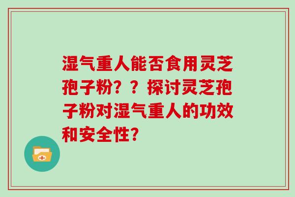 湿气重人能否食用灵芝孢子粉？？探讨灵芝孢子粉对湿气重人的功效和安全性？