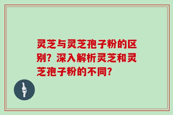 灵芝与灵芝孢子粉的区别？深入解析灵芝和灵芝孢子粉的不同？