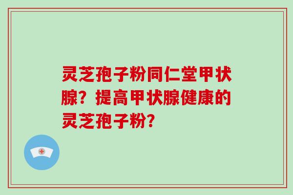 灵芝孢子粉同仁堂甲状腺？提高甲状腺健康的灵芝孢子粉？