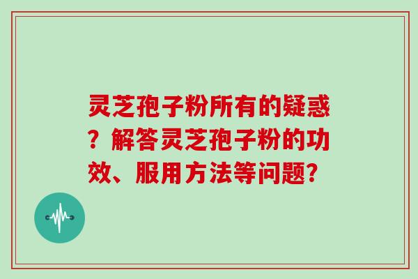 灵芝孢子粉所有的疑惑？解答灵芝孢子粉的功效、服用方法等问题？