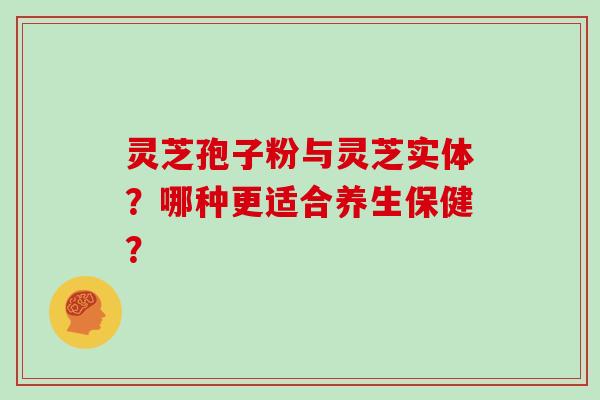 灵芝孢子粉与灵芝实体？哪种更适合养生保健？