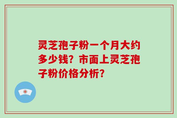 灵芝孢子粉一个月大约多少钱？市面上灵芝孢子粉价格分析？