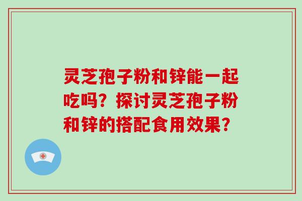 灵芝孢子粉和锌能一起吃吗？探讨灵芝孢子粉和锌的搭配食用效果？