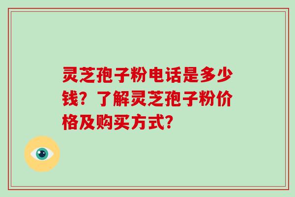 灵芝孢子粉电话是多少钱？了解灵芝孢子粉价格及购买方式？