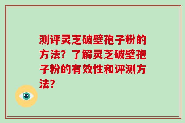 测评灵芝破壁孢子粉的方法？了解灵芝破壁孢子粉的有效性和评测方法？