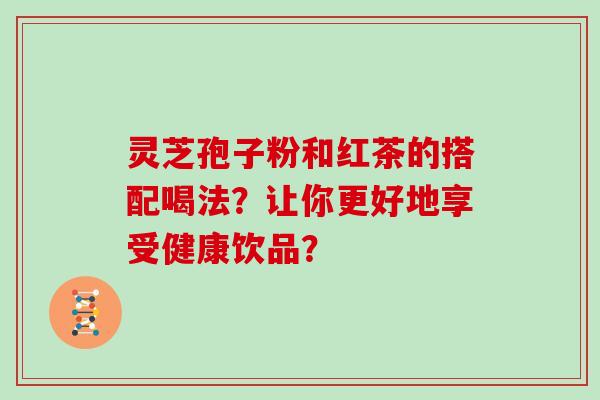 灵芝孢子粉和红茶的搭配喝法？让你更好地享受健康饮品？