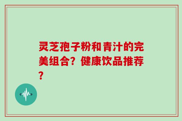 灵芝孢子粉和青汁的完美组合？健康饮品推荐？