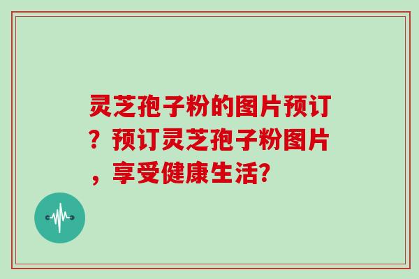 灵芝孢子粉的图片预订？预订灵芝孢子粉图片，享受健康生活？