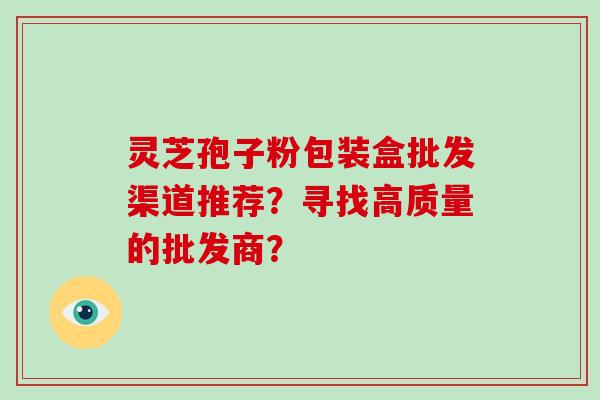 灵芝孢子粉包装盒批发渠道推荐？寻找高质量的批发商？
