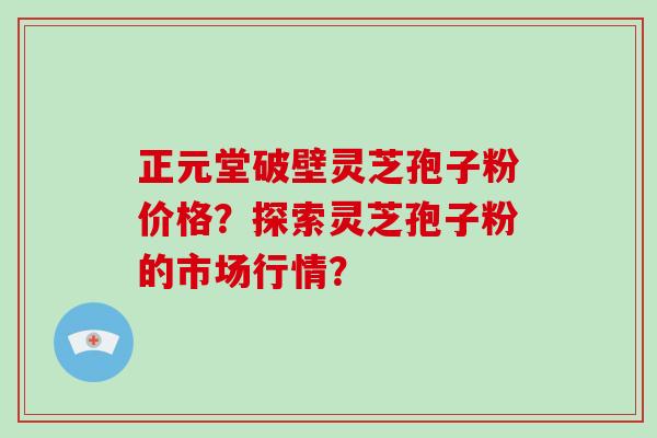 正元堂破壁灵芝孢子粉价格？探索灵芝孢子粉的市场行情？