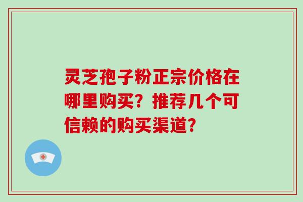 灵芝孢子粉正宗价格在哪里购买？推荐几个可信赖的购买渠道？