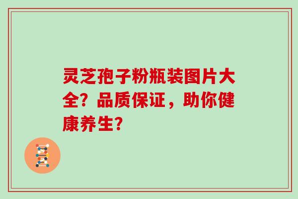 灵芝孢子粉瓶装图片大全？品质保证，助你健康养生？