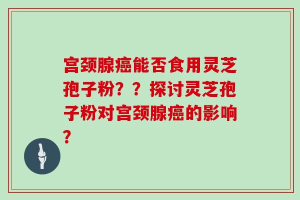 宫颈腺癌能否食用灵芝孢子粉？？探讨灵芝孢子粉对宫颈腺癌的影响？