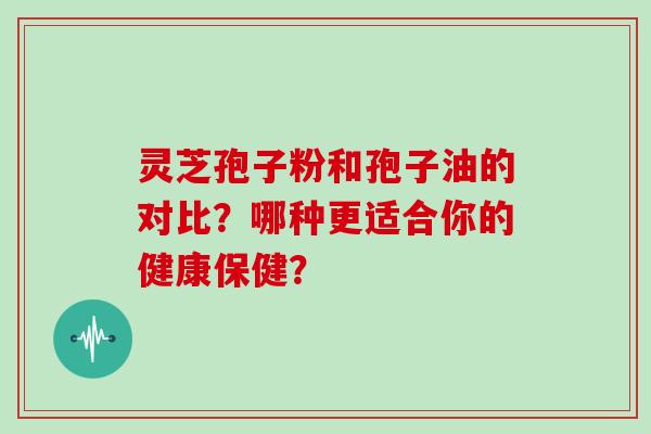 灵芝孢子粉和孢子油的对比？哪种更适合你的健康保健？