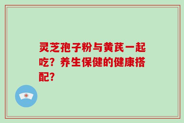 灵芝孢子粉与黄芪一起吃？养生保健的健康搭配？