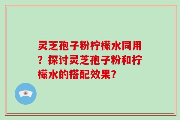 灵芝孢子粉柠檬水同用？探讨灵芝孢子粉和柠檬水的搭配效果？