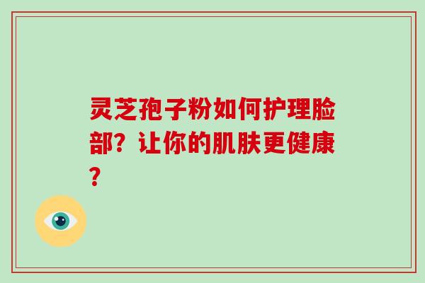 灵芝孢子粉如何护理脸部？让你的肌肤更健康？