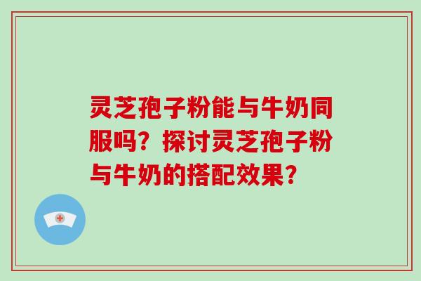 灵芝孢子粉能与牛奶同服吗？探讨灵芝孢子粉与牛奶的搭配效果？