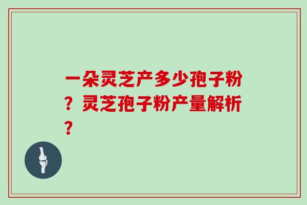 一朵灵芝产多少孢子粉？灵芝孢子粉产量解析？